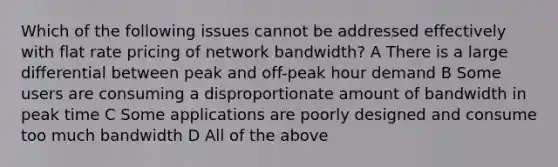 Which of the following issues cannot be addressed effectively with flat rate pricing of network bandwidth? A There is a large differential between peak and off-peak hour demand B Some users are consuming a disproportionate amount of bandwidth in peak time C Some applications are poorly designed and consume too much bandwidth D All of the above