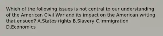 Which of the following issues is not central to our understanding of the American Civil War and its impact on the American writing that ensued? A.States rights B.Slavery C.Immigration D.Economics