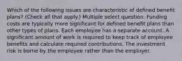 Which of the following issues are characteristic of defined benefit plans? (Check all that apply.) Multiple select question. Funding costs are typically more significant for defined benefit plans than other types of plans. Each employee has a separate account. A significant amount of work is required to keep track of employee benefits and calculate required contributions. The investment risk is borne by the employee rather than the employer.