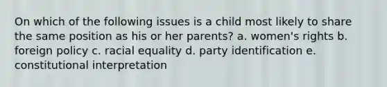 On which of the following issues is a child most likely to share the same position as his or her parents? a. women's rights b. foreign policy c. racial equality d. party identification e. constitutional interpretation