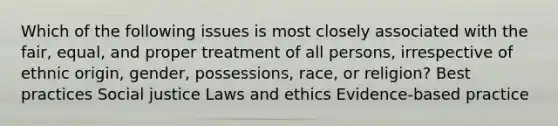 Which of the following issues is most closely associated with the fair, equal, and proper treatment of all persons, irrespective of ethnic origin, gender, possessions, race, or religion? Best practices Social justice Laws and ethics Evidence-based practice