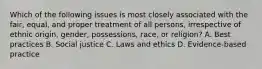 Which of the following issues is most closely associated with the fair, equal, and proper treatment of all persons, irrespective of ethnic origin, gender, possessions, race, or religion? A. Best practices B. Social justice C. Laws and ethics D. Evidence-based practice