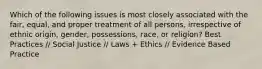 Which of the following issues is most closely associated with the fair, equal, and proper treatment of all persons, irrespective of ethnic origin, gender, possessions, race, or religion? Best Practices // Social Justice // Laws + Ethics // Evidence Based Practice