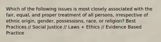 Which of the following issues is most closely associated with the fair, equal, and proper treatment of all persons, irrespective of ethnic origin, gender, possessions, race, or religion? Best Practices // Social Justice // Laws + Ethics // Evidence Based Practice