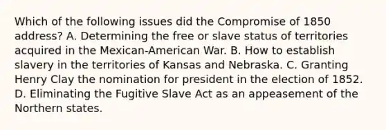 Which of the following issues did the Compromise of 1850 address? A. Determining the free or slave status of territories acquired in the Mexican-American War. B. How to establish slavery in the territories of Kansas and Nebraska. C. Granting Henry Clay the nomination for president in the election of 1852. D. Eliminating the Fugitive Slave Act as an appeasement of the Northern states.