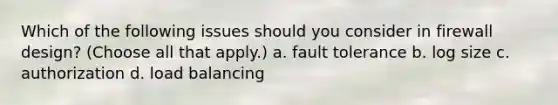 Which of the following issues should you consider in firewall design? (Choose all that apply.) a. fault tolerance b. log size c. authorization d. load balancing