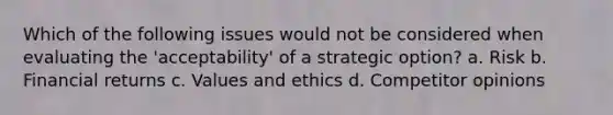 Which of the following issues would not be considered when evaluating the 'acceptability' of a strategic option? a. Risk b. Financial returns c. Values and ethics d. Competitor opinions