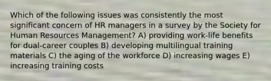 Which of the following issues was consistently the most significant concern of HR managers in a survey by the Society for Human Resources Management? A) providing work-life benefits for dual-career couples B) developing multilingual training materials C) the aging of the workforce D) increasing wages E) increasing training costs