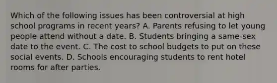 Which of the following issues has been controversial at high school programs in recent years? A. Parents refusing to let young people attend without a date. B. Students bringing a same-sex date to the event. C. The cost to school budgets to put on these social events. D. Schools encouraging students to rent hotel rooms for after parties.