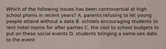 Which of the following issues has been controversial at high school proms in recent years? A. parents refusing to let young people attend without a date B. schools encouraging students to rent hotel rooms for after parties C. the cost to school budgets to put on these social events D. students bringing a same-sex date to the event