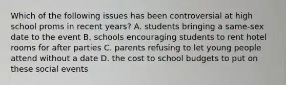 Which of the following issues has been controversial at high school proms in recent years? A. students bringing a same-sex date to the event B. schools encouraging students to rent hotel rooms for after parties C. parents refusing to let young people attend without a date D. the cost to school budgets to put on these social events