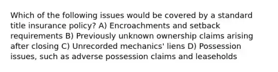 Which of the following issues would be covered by a standard title insurance policy? A) Encroachments and setback requirements B) Previously unknown ownership claims arising after closing C) Unrecorded mechanics' liens D) Possession issues, such as adverse possession claims and leaseholds