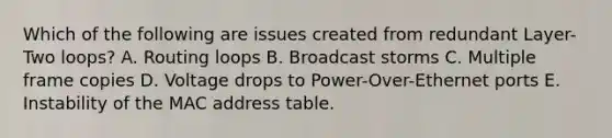 Which of the following are issues created from redundant Layer-Two loops? A. Routing loops B. Broadcast storms C. Multiple frame copies D. Voltage drops to Power-Over-Ethernet ports E. Instability of the MAC address table.