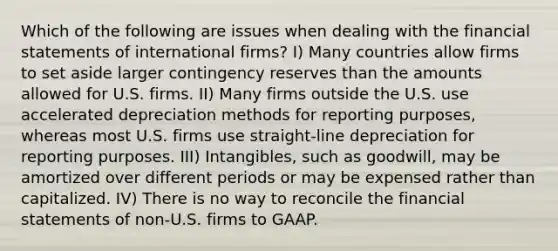 Which of the following are issues when dealing with the <a href='https://www.questionai.com/knowledge/kFBJaQCz4b-financial-statements' class='anchor-knowledge'>financial statements</a> of international firms? I) Many countries allow firms to set aside larger contingency reserves than the amounts allowed for U.S. firms. II) Many firms outside the U.S. use accelerated depreciation methods for reporting purposes, whereas most U.S. firms use straight-line depreciation for reporting purposes. III) Intangibles, such as goodwill, may be amortized over different periods or may be expensed rather than capitalized. IV) There is no way to reconcile the financial statements of non-U.S. firms to GAAP.