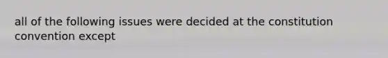 all of the following issues were decided at the constitution convention except