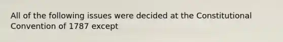 All of the following issues were decided at the Constitutional Convention of 1787 except