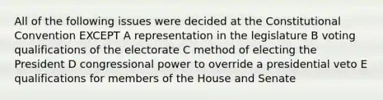 All of the following issues were decided at <a href='https://www.questionai.com/knowledge/knd5xy61DJ-the-constitutional-convention' class='anchor-knowledge'>the constitutional convention</a> EXCEPT A representation in the legislature B voting qualifications of the electorate C method of electing the President D congressional power to override a presidential veto E qualifications for members of the House and Senate