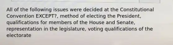 All of the following issues were decided at the Constitutional Convention EXCEPT?, method of electing the President, qualifications for members of the House and Senate, representation in the legislature, voting qualifications of the electorate