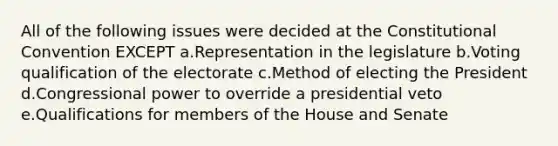 All of the following issues were decided at <a href='https://www.questionai.com/knowledge/knd5xy61DJ-the-constitutional-convention' class='anchor-knowledge'>the constitutional convention</a> EXCEPT a.Representation in the legislature b.Voting qualification of the electorate c.Method of electing the President d.Congressional power to override a presidential veto e.Qualifications for members of the House and Senate