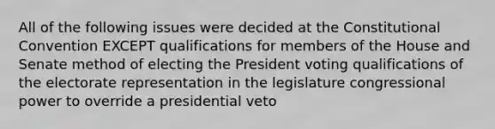 All of the following issues were decided at the Constitutional Convention EXCEPT qualifications for members of the House and Senate method of electing the President voting qualifications of the electorate representation in the legislature congressional power to override a presidential veto