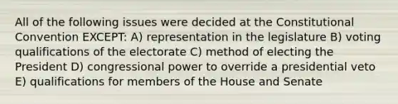 All of the following issues were decided at the Constitutional Convention EXCEPT: A) representation in the legislature B) voting qualifications of the electorate C) method of electing the President D) congressional power to override a presidential veto E) qualifications for members of the House and Senate