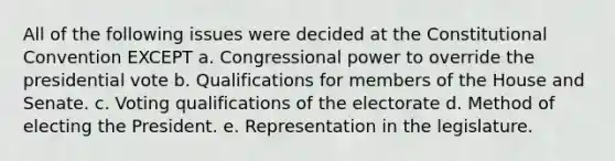 All of the following issues were decided at the Constitutional Convention EXCEPT a. Congressional power to override the presidential vote b. Qualifications for members of the House and Senate. c. Voting qualifications of the electorate d. Method of electing the President. e. Representation in the legislature.