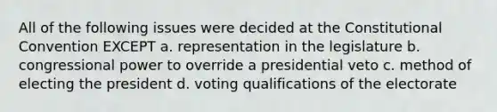 All of the following issues were decided at the Constitutional Convention EXCEPT a. representation in the legislature b. congressional power to override a presidential veto c. method of electing the president d. voting qualifications of the electorate