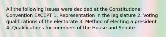 All the following issues were decided at the Constitutional Convention EXCEPT 1. Representation in the legislature 2. Voting qualifications of the electorate 3. Method of electing a president 4. Qualifications for members of the House and Senate