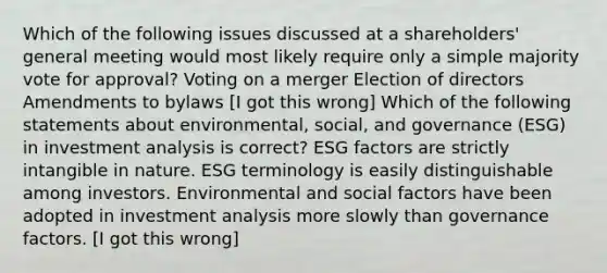 Which of the following issues discussed at a shareholders' general meeting would most likely require only a simple majority vote for approval? Voting on a merger Election of directors Amendments to bylaws [I got this wrong] Which of the following statements about environmental, social, and governance (ESG) in investment analysis is correct? ESG factors are strictly intangible in nature. ESG terminology is easily distinguishable among investors. Environmental and social factors have been adopted in investment analysis more slowly than governance factors. [I got this wrong]