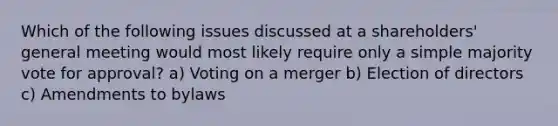 Which of the following issues discussed at a shareholders' general meeting would most likely require only a simple majority vote for approval? a) Voting on a merger b) Election of directors c) Amendments to bylaws