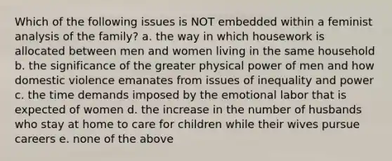 Which of the following issues is NOT embedded within a feminist analysis of the family? a. the way in which housework is allocated between men and women living in the same household b. the significance of the greater physical power of men and how domestic violence emanates from issues of inequality and power c. the time demands imposed by the emotional labor that is expected of women d. the increase in the number of husbands who stay at home to care for children while their wives pursue careers e. none of the above