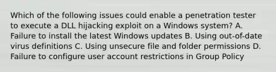 Which of the following issues could enable a penetration tester to execute a DLL hijacking exploit on a Windows system? A. Failure to install the latest Windows updates B. Using out-of-date virus definitions C. Using unsecure file and folder permissions D. Failure to configure user account restrictions in Group Policy