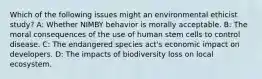 Which of the following issues might an environmental ethicist study? A: Whether NIMBY behavior is morally acceptable. B: The moral consequences of the use of human stem cells to control disease. C: The endangered species act's economic impact on developers. D: The impacts of biodiversity loss on local ecosystem.