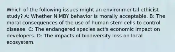 Which of the following issues might an environmental ethicist study? A: Whether NIMBY behavior is morally acceptable. B: The moral consequences of the use of human stem cells to control disease. C: The endangered species act's economic impact on developers. D: The impacts of biodiversity loss on local ecosystem.