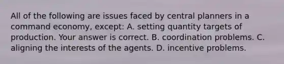 All of the following are issues faced by central planners in a command​ economy, except: A. setting quantity targets of production. Your answer is correct. B. coordination problems. C. aligning the interests of the agents. D. incentive problems.