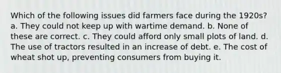 Which of the following issues did farmers face during the 1920s? a. They could not keep up with wartime demand. b. None of these are correct. c. They could afford only small plots of land. d. The use of tractors resulted in an increase of debt. e. The cost of wheat shot up, preventing consumers from buying it.