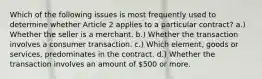 Which of the following issues is most frequently used to determine whether Article 2 applies to a particular contract? a.) Whether the seller is a merchant. b.) Whether the transaction involves a consumer transaction. c.) Which element, goods or services, predominates in the contract. d.) Whether the transaction involves an amount of 500 or more.