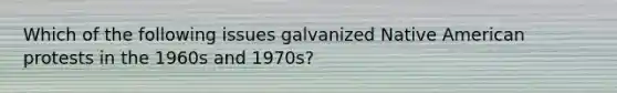 Which of the following issues galvanized Native American protests in the 1960s and 1970s?