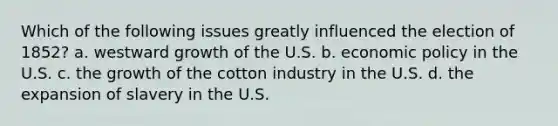 Which of the following issues greatly influenced the election of 1852? a. westward growth of the U.S. b. economic policy in the U.S. c. the growth of the cotton industry in the U.S. d. the expansion of slavery in the U.S.