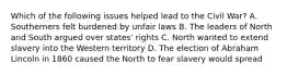 Which of the following issues helped lead to the Civil War? A. Southerners felt burdened by unfair laws B. The leaders of North and South argued over states' rights C. North wanted to extend slavery into the Western territory D. The election of Abraham Lincoln in 1860 caused the North to fear slavery would spread