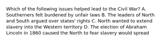 Which of the following issues helped lead to the Civil War? A. Southerners felt burdened by unfair laws B. The leaders of North and South argued over states' rights C. North wanted to extend slavery into the Western territory D. The election of Abraham Lincoln in 1860 caused the North to fear slavery would spread