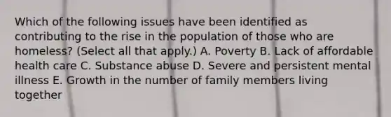 Which of the following issues have been identified as contributing to the rise in the population of those who are homeless? (Select all that apply.) A. Poverty B. Lack of affordable health care C. Substance abuse D. Severe and persistent mental illness E. Growth in the number of family members living together