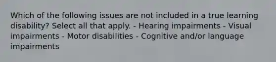 Which of the following issues are not included in a true learning disability? Select all that apply. - Hearing impairments - Visual impairments - Motor disabilities - Cognitive and/or language impairments