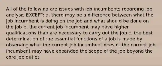 All of the following are issues with job incumbents regarding job analysis EXCEPT: a. there may be a difference between what the job incumbent is doing on the job and what should be done on the job b. the current job incumbent may have higher qualifications than are necessary to carry out the job c. the best determination of the essential functions of a job is made by observing what the current job incumbent does d. the current job incumbent may have expanded the scope of the job beyond <a href='https://www.questionai.com/knowledge/kD8KqkX2aO-the-core' class='anchor-knowledge'>the core</a> job duties