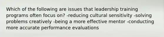 Which of the following are issues that leadership training programs often focus on? -reducing cultural sensitivity -solving problems creatively -being a more effective mentor -conducting more accurate performance evaluations