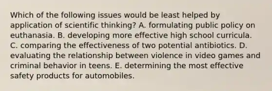 Which of the following issues would be least helped by application of scientific thinking? A. formulating public policy on euthanasia. B. developing more effective high school curricula. C. comparing the effectiveness of two potential antibiotics. D. evaluating the relationship between violence in video games and criminal behavior in teens. E. determining the most effective safety products for automobiles.