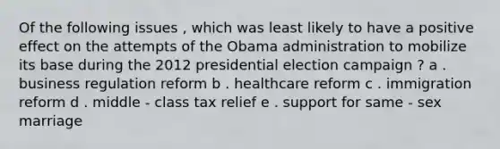 Of the following issues , which was least likely to have a positive effect on the attempts of the Obama administration to mobilize its base during the 2012 presidential election campaign ? a . business regulation reform b . healthcare reform c . immigration reform d . middle - class tax relief e . support for same - sex marriage