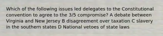 Which of the following issues led delegates to the Constitutional convention to agree to the 3/5 compromise? A debate between Virginia and New Jersey B disagreement over taxation C slavery in the southern states D National vetoes of state laws