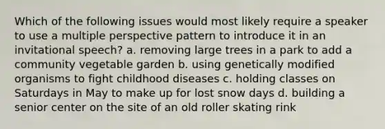 Which of the following issues would most likely require a speaker to use a multiple perspective pattern to introduce it in an invitational speech? a. removing large trees in a park to add a community vegetable garden b. using genetically modified organisms to fight childhood diseases c. holding classes on Saturdays in May to make up for lost snow days d. building a senior center on the site of an old roller skating rink