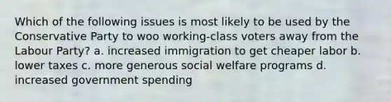 Which of the following issues is most likely to be used by the Conservative Party to woo working-class voters away from the Labour Party? a. increased immigration to get cheaper labor b. lower taxes c. more generous social welfare programs d. increased government spending